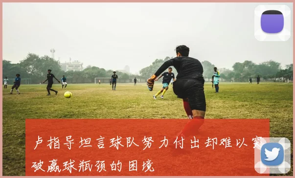 卢指导坦言球队努力付出却难以突破赢球瓶颈的困境