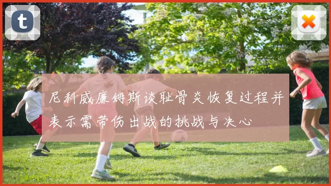 尼科威廉姆斯谈耻骨炎恢复过程并表示需带伤出战的挑战与决心