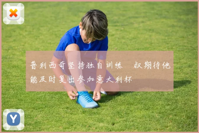 普利西奇坚持独自训练囧叔期待他能及时复出参加意大利杯