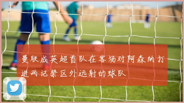 曼联成英超首队在客场对阿森纳打进两记禁区外远射的球队