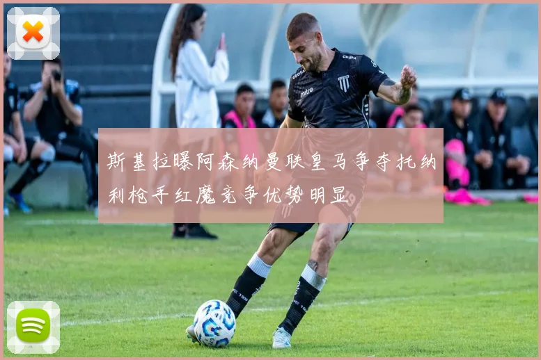 斯基拉曝阿森纳曼联皇马争夺托纳利枪手红魔竞争优势明显