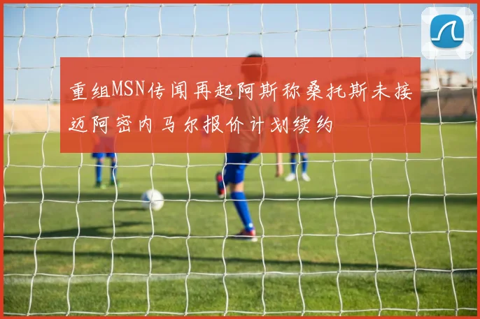 重组MSN传闻再起阿斯称桑托斯未接迈阿密内马尔报价计划续约