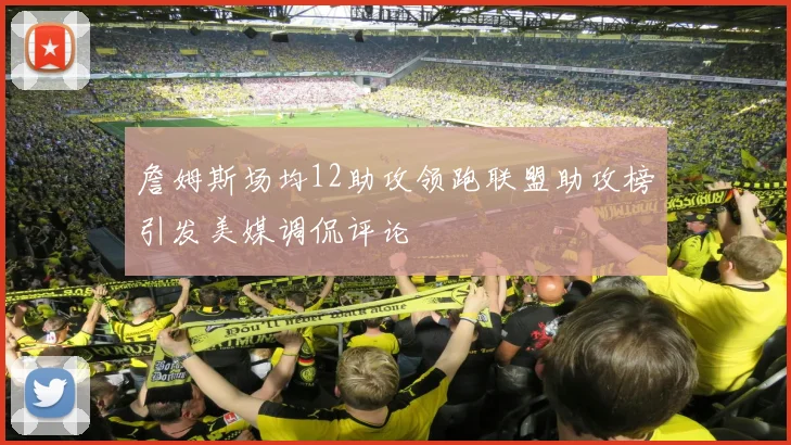 詹姆斯场均12助攻领跑联盟助攻榜引发美媒调侃评论