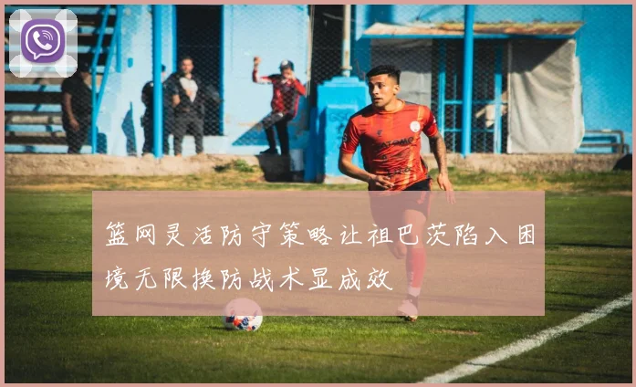篮网灵活防守策略让祖巴茨陷入困境无限换防战术显成效