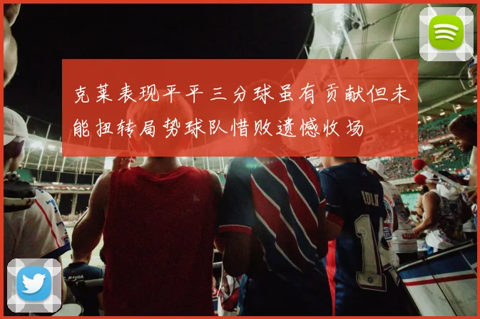 克莱表现平平三分球虽有贡献但未能扭转局势球队惜败遗憾收场