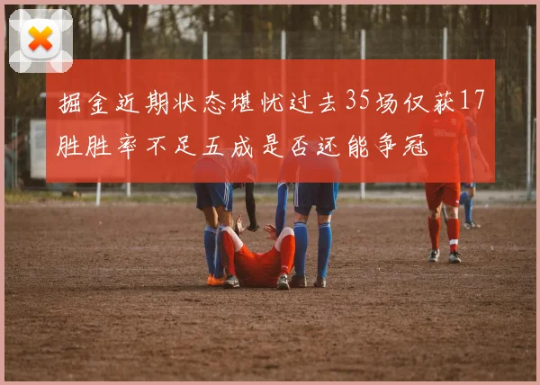 掘金近期状态堪忧过去35场仅获17胜胜率不足五成是否还能争冠