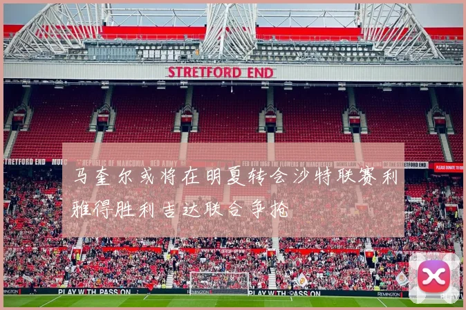 马奎尔或将在明夏转会沙特联赛利雅得胜利吉达联合争抢