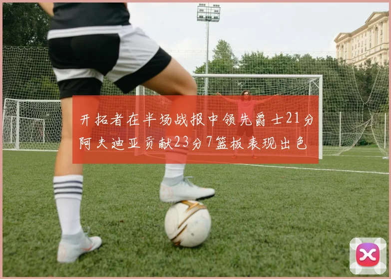 开拓者在半场战报中领先爵士21分阿夫迪亚贡献23分7篮板表现出色