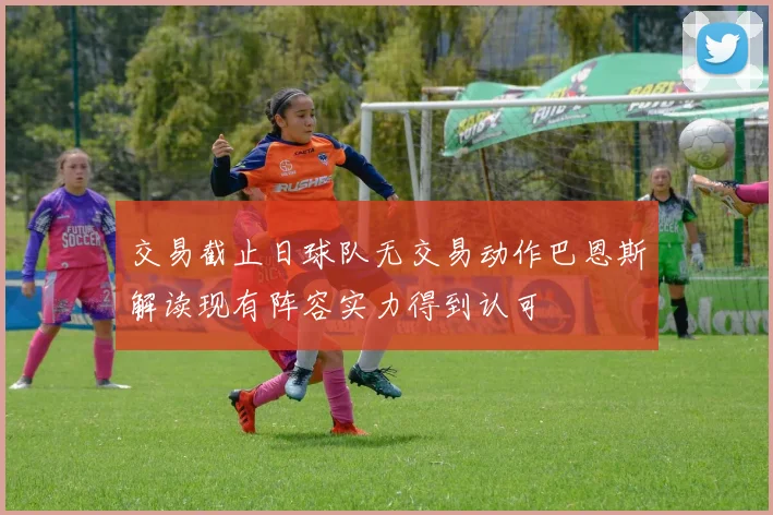 交易截止日球队无交易动作巴恩斯解读现有阵容实力得到认可