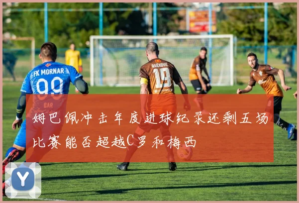 姆巴佩冲击年度进球纪录还剩五场比赛能否超越C罗和梅西