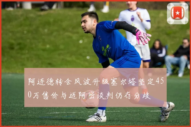 阿连德转会风波升级塞尔塔坚定450万售价与迈阿密谈判仍存分歧
