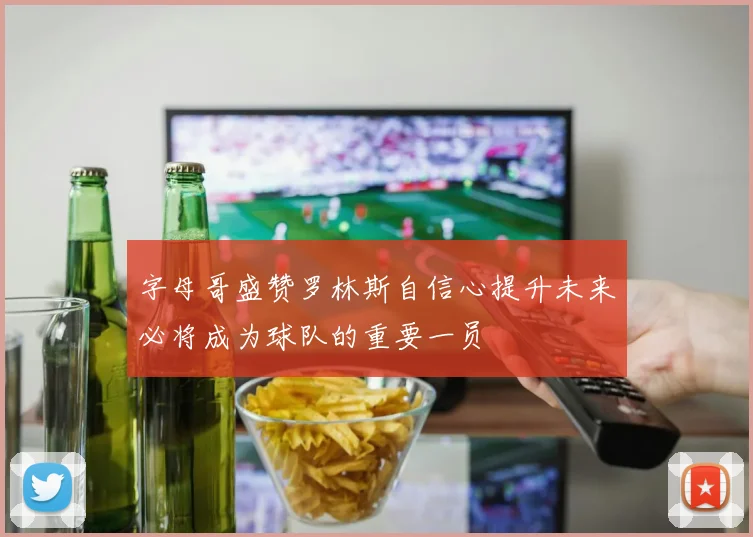字母哥盛赞罗林斯自信心提升未来必将成为球队的重要一员