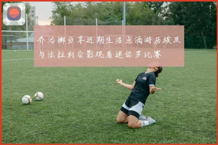 乔治娜分享近期生活点滴游历埃及与法拉利合影观看迷你罗比赛