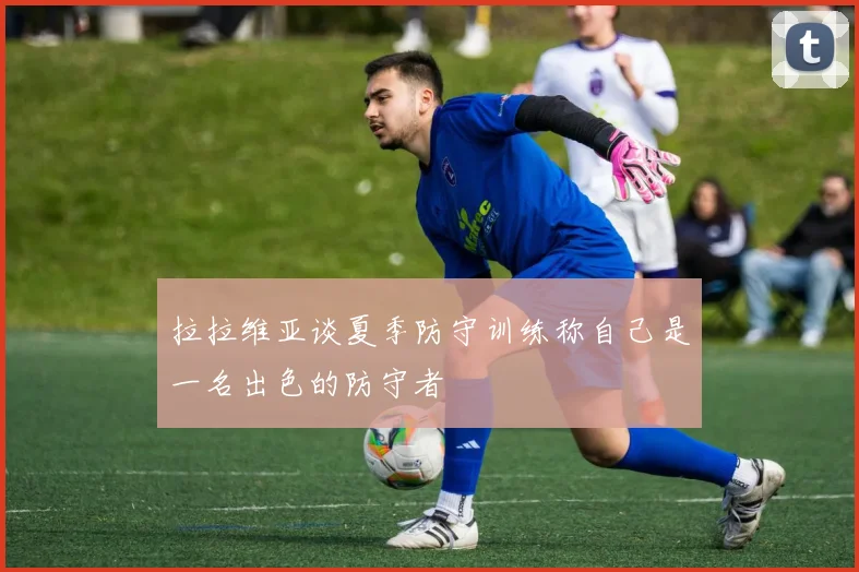 拉拉维亚谈夏季防守训练称自己是一名出色的防守者