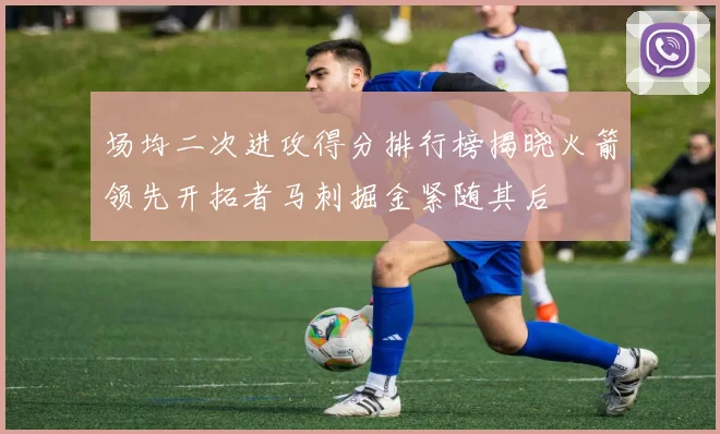 场均二次进攻得分排行榜揭晓火箭领先开拓者马刺掘金紧随其后