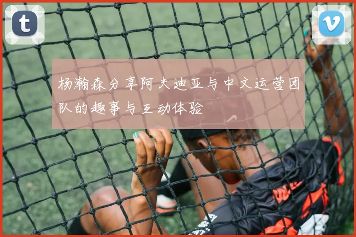 杨瀚森分享阿夫迪亚与中文运营团队的趣事与互动体验