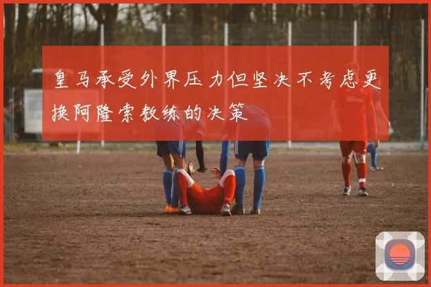 皇马承受外界压力但坚决不考虑更换阿隆索教练的决策
