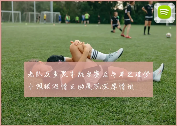 老队友重聚李凯尔赛后与库里追梦小佩顿温情互动展现深厚情谊