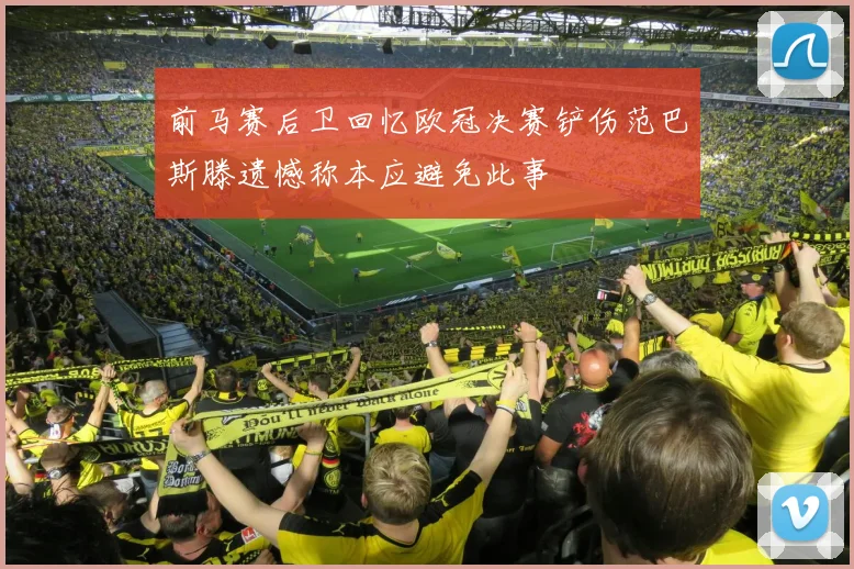 前马赛后卫回忆欧冠决赛铲伤范巴斯滕遗憾称本应避免此事