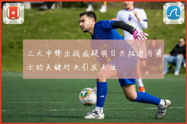 三大中锋出战成疑明日开拓者与勇士的关键对决引发关注