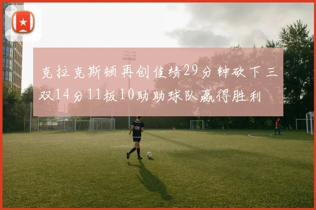 克拉克斯顿再创佳绩29分钟砍下三双14分11板10助助球队赢得胜利