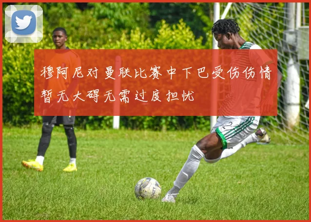 穆阿尼对曼联比赛中下巴受伤伤情暂无大碍无需过度担忧