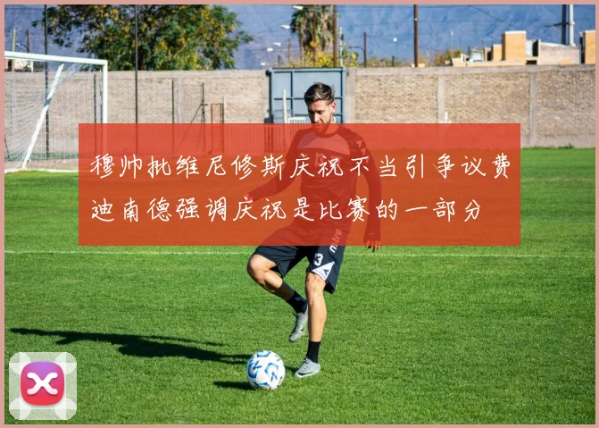 穆帅批维尼修斯庆祝不当引争议费迪南德强调庆祝是比赛的一部分