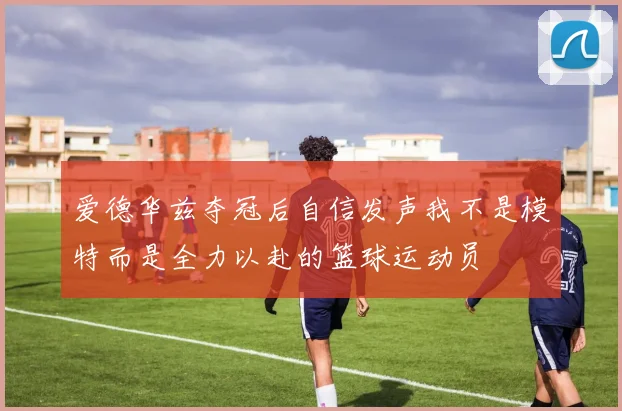 爱德华兹夺冠后自信发声我不是模特而是全力以赴的篮球运动员