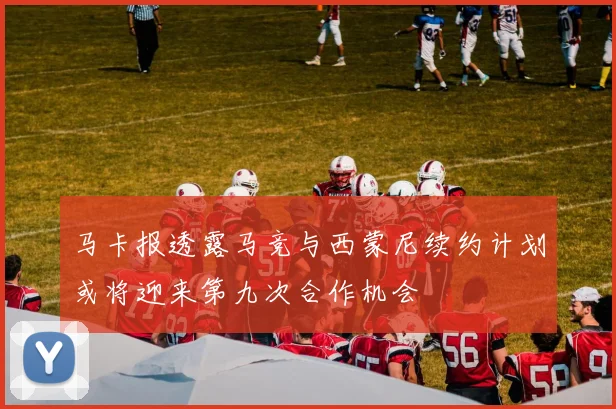 马卡报透露马竞与西蒙尼续约计划或将迎来第九次合作机会