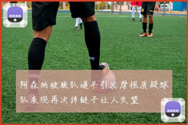 阿森纳被狼队逼平引发摩根质疑球队表现再次掉链子让人失望