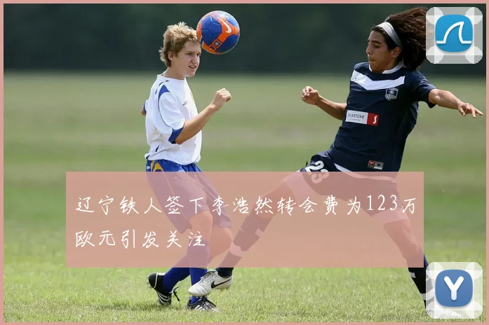 辽宁铁人签下李浩然转会费为123万欧元引发关注
