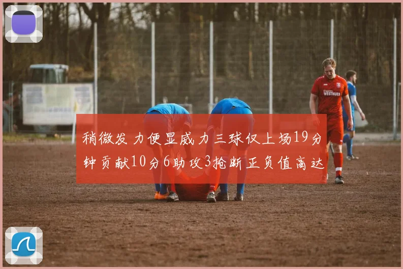 稍微发力便显威力三球仅上场19分钟贡献10分6助攻3抢断正负值高达22