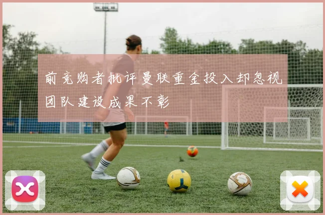 前竞购者批评曼联重金投入却忽视团队建设成果不彰