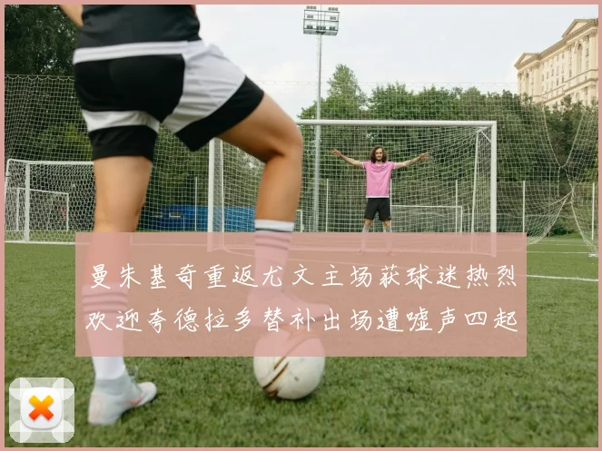 曼朱基奇重返尤文主场获球迷热烈欢迎夸德拉多替补出场遭嘘声四起