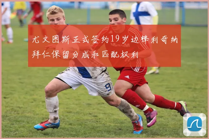 尤文图斯正式签约19岁边锋利奇纳拜仁保留分成和匹配权利