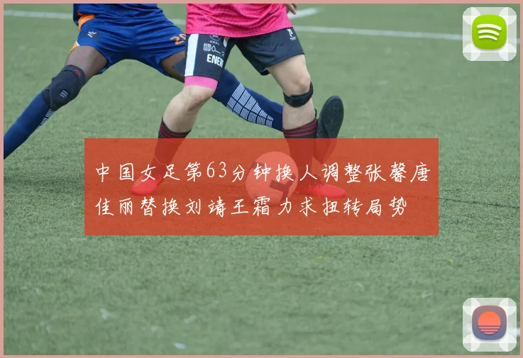 中国女足第63分钟换人调整张馨唐佳丽替换刘靖王霜力求扭转局势