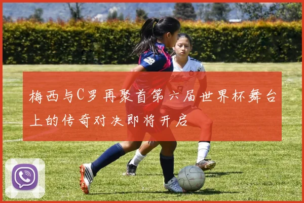 梅西与C罗再聚首第六届世界杯舞台上的传奇对决即将开启