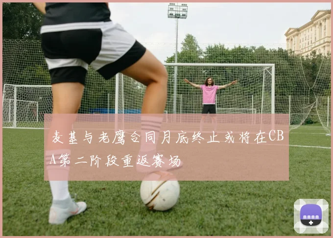 麦基与老鹰合同月底终止或将在CBA第二阶段重返赛场