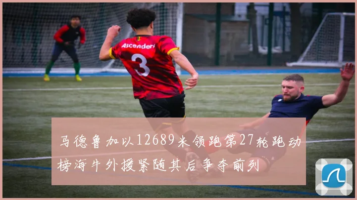 马德鲁加以12689米领跑第27轮跑动榜海牛外援紧随其后争夺前列