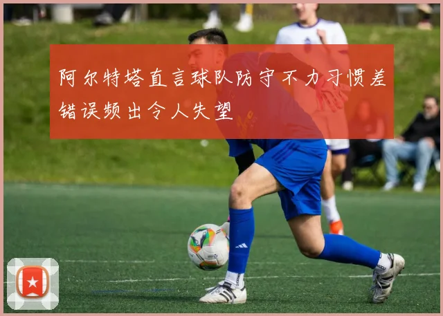 阿尔特塔直言球队防守不力习惯差错误频出令人失望