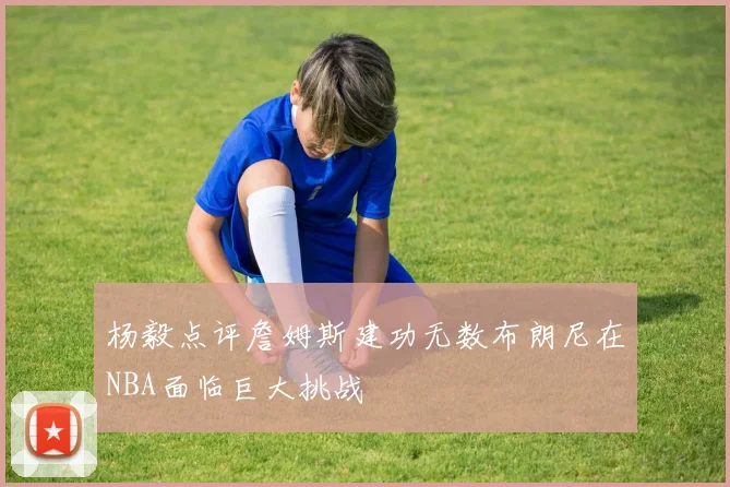 杨毅点评詹姆斯建功无数布朗尼在NBA面临巨大挑战