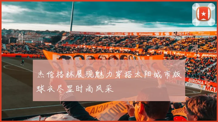 杰伦格林展现魅力穿搭太阳城市版球衣尽显时尚风采